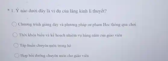 1. Ý nào dưới đây là ví dụ của lǎng kính lí thuyết?
Chương trình giàng dạy và phương pháp sư phạm Học thông qua chơi
Thời khóa biểu và kế hoạch nhiệm vụ hàng nǎm của giáo viên
Tập huấn chuyên môn trong hè
Họp bồi dưỡng chuyên môn cho giáo viên