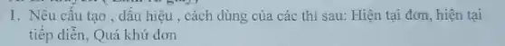 1. Nêu cấu tạo , dấu hiệu , cách dùng của các thì sau:Hiện tại đơn, hiện tại
tiếp diễn, Quá khứ đơn
