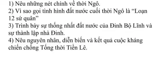 1) Nêu những nét chính về thời Ngô.
2) Vì sao gọi tình hình đất nước cuối thời Ngô là "Loạn
12 sứ quân"
3) Trình bày sự thống nhất đất nước của Đinh Bộ Lĩnh và
sự thành lập nhà Đinh.
4) Nêu nguyên nhân , diễn biến và kết quả cuộc kháng
chiến chống Tống thời Tiền Lê.