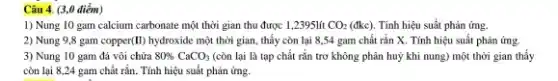 1) Nung 10 gam calcium carbonate một thời gian thu được 1,2395lít CO_(2) (đkc). Tính hiệu suất phản ứng.
2) Nung 9,8 gam copper(II) hydroxide một thời gian, thấy còn lại 8,54 gam chất rắn X. Tính hiệu suất phản ứng.
3) Nung 10 gam đá vôi chứa 80% CaCO_(3) (còn lại là tạp chất rắn trơ không phân huỷ khi nung) một thời gian thấy
còn lại 8,24 gam chất rắn. Tính hiệu suất phản ứng.