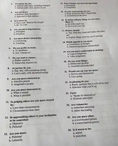 1. At a party do you:
a. Interact with many including strangers
b. Interact with a few, known to you
2. Are you more:
a. Realistic than speculative
b. Speculative than realistic
3. Is it worse to:
a. Have your "head in the clouds"
b. Be "in a rut"
Are you more impressed by:
a. Principles
b Emotions
5. Are more drawn toward the:
a. Convincing
b. Touching
6. Do you prefer to work:
a. To deadlines
b. Just "whenever"
7. Do you tend to choose:
a. Rather carefully
b. Somewhat impulsively
8. At parties do you:
a. Stay late, with increasing energy
b. Leave early with decreased energy
9. Are you more attracted to:
a. Sensible people
b. Imaginative people
10. Are you more interested in:
a. What is actual
b. What is possible
11. In judging others are you more swayed
by:
a. Laws than circumstances
b. Circumstances than laws
12. In approaching others is your inclination
to be somewhat:
a. Objective
b . Personal
13. Are you more:
a. Punctual
b. Leisurely
14. Does it bother you more having things:
a. Incomplete
b Completed
15. In your social groups do you:
a. Keep abreast of other's happenings
b. Get behind on the news
16. In doing ordinary things are you more
likely to:
a. Do it the usual way
b. Do it your own way
17. Writers should:
a. "Say what they mean and mean what they
say"
b. Express things more by use of analogy
18. Which appeals to you more:
a. Consistency of thought
b. Harmonious human relationships
19. Are you more comfortable in making:
a. Logical judgments
b. Value judgments
20. Do you want things:
a. Settled and decided
b. Unsettled and undecided
21. Would you say you are more:
a. Serious and determined
b. Easy-going
22. In phoning do you:
a. Rarely question that it will all be said
b. Rehearse what you 'll say
23.Facts:
a. "Speak for themselves"
b. Illustrate principles
24. Are visionaries:
a. somewhat annoying
b. rather fascinating
25. Are you more often:
a. a cool-headed person
b. a warm-hearted person
26. Is it worse to be:
a.unjust
b. merciless