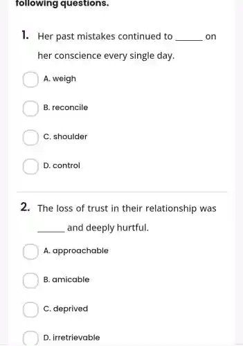 1. Her past mistakes continued to __ on
her conscience every single day.
A. weigh
B. reconcile
C. shoulder
D. control
2. The loss of trust in their relationship was
__ and deeply hurtful.
A.approachable
B. amicable
C. deprived
D irretrievable