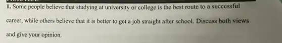 1. Some people believe that studying at university or college is the best route to a successful
career, while others believe that it is better to get a job straight after school. Discuss both views
and give your opinion.