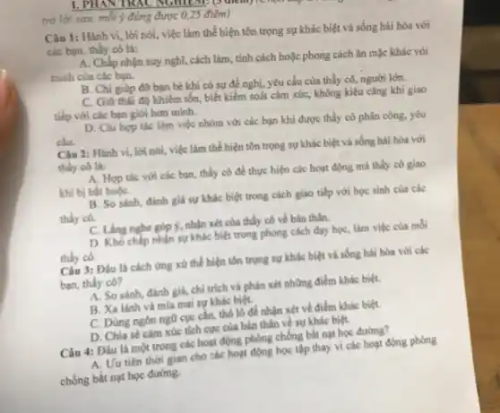 1. PHAY TRAC NUMUM
trả lời sau, mỗi ý đúng được 0,25 điểm)
Câu 1: Hành vi., lời nói, việc làm thể hiện tôn trọng sự khác biệt và sống hài hòa với
các bạn, thầy cô là:
A. Chấp nhận suy nghĩ, cách làm, tính cách hoặc phong cách ǎn mặc khác với
minh của các bạn.
B. Chi giúp đờ bạn bè khi có sự đề nghị, yêu cầu của thầy cô,người lớn.
C. Giữ thái độ khiêm tổn, biết kiểm soát cảm xúc, không kiêu cǎng khi giao
tiếp với các bạn giới hơn minh.
D. Chi hợp tác làm việc nhóm với các bạn khi được thầy cô phân công.yêu
cầu.
Câu 2: Hành vi.lời nói, việc làm thể hiện tôn trọng sự khác biệt và sống hài hòa với
thầy cô là:
A. Hợp tác với các bạn, thầy cô để thực hiện các hoạt động mà thầy cô giao
khi bị bắt buộC.
B. So sánh, đánh giá sự khác biệt trong cách giao tiếp với học sinh của các
thầy cô.
C. Ling nghe góp 9.nhận xét của thầy cô về bản thân.
D. Khó chấp nhận sự khác biệt trong phong cách dạy học,làm việc của mỗi
thầy có.
Câu 3: Đầu là cách ứng xử thể hiện tôn trọng sự khác biệt và sống hài hòa với các
bạn, thầy cô?
A. So sánh, đánh giá, chỉ trích và phân xét những điểm khác biệt.
B. Xa lánh và mìa mai sự khác biệt.
C. Dùng ngôn ngữ cục cần, thô lô để nhận xét về điểm khác biệt.
D. Chia sé cảm xúc tích cực của bản thân về sự khác biệt.
Câu 4: Đâu là một trong các hoạt động phòng chống bắt nạt học đường?
A. Uu tiên thời gian cho các hoạt động học tập thay vi các hoạt động phòng
chống bắt nạt học đường.