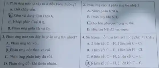 1. Phàn ứng nào tự xảy ra ở điều kiện thường?
A. Đốt cháy cồn.
B.) Kem và dung dịch H_(2)SO_(4)
C. Nhiệt phân Cu(OH)_(2)
D. Phản ứng giữa H_(2) và O_(2)
3. Phản ứng nào sau đây là phản ứng thu nhiệt?
A. Phản ứng tôi vôi.
B. Phản ứng đốt than và củi.
C. Phản ứng phân hủy đá vôi.
D. Phản ứng đốt khi thiên nhiên.
2. Phản ứng nào là phản ứng tỏa nhiệt?
A. Nhiệt phân KNO_(3)
B. Phân hủy khí NH_(3)
C. Oxi hóa glucose trong cơ thể.
D. Hòa tan NH_(4)Cl vào nướC.
4. Số lượng mỗi loại liên kết trong phân tử C_(2)H_(6)
A. 2 liên kết C-H 1 liên kết C-Cl.
B. 3 liên kết C-H.1 liên kết H-Cl.
C. 6 liên kết C - H, 2 liên kết C-C
(D.) 6 liên kết C - H. 1 liên kết C-C