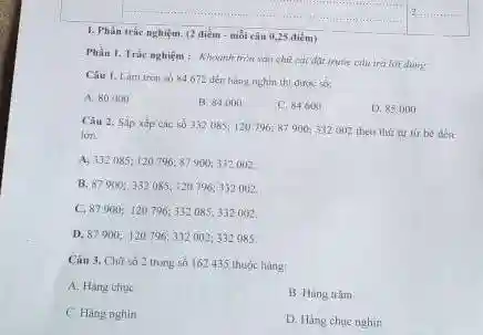 1. Phần trắc nghiệm (2 điểm - mỗi câu 0,25 điểm)
Phần I. Trắc nghiệm : Khoanh tròn vào chữ cái đạt math:câu tró lời đùng
Câu 1. Làm tràn số 84672 đến hàng nghìn thi được:số:
A. 80000
B. 84000
C. 84600
D. 85000
Câu 2. Sắp xếp các số 332085;120 796; 87900332002 theo thir tư từ bé đến
lớn:
A, 332085:120796; 87 900; 332002.
B. 87900; 332085; 120796:332002
C. 87900; 120796; 332085; 332 ()62.
D, 87900: 120796, 332002:332085
Câu 3. Chữ só 2 trong số 162435 thuộc hàng:
A. Hàng chue
B. Hàng trâm
C. Hàng nghin
D. Hàng chuc nghin