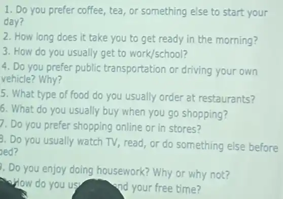 1. Do you prefer coffee,tea,or something else to start your
day?
2. How long does it take you to get ready in the morning?
3. How do you usually get to work/school?
4. Do you prefer public transportation or driving your own
vehicle? Why?
5. What type of food do you usually order at restaurants?
6. What do you usually buy when you go shopping?
7. Do you prefer shopping online or in stores?
8. Do you usually watch TV, read,or do something else before
oed?
.Do you enjoy doing housework?Why or why not?
How do you us
and your free time?