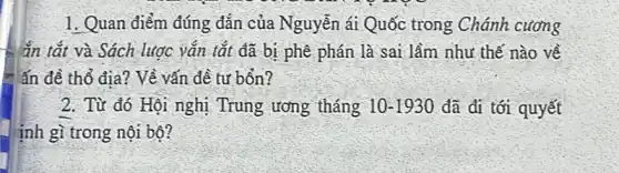 1. Quan điểm đúng đắn của Nguyễn ái Quốc trong Chánh cương
ắn tắt và Sách lược vǎn tắt đã bị phê phán là sai làm như thế nào về
ấn đề thổ địa?Về vấn đề tư bổn?
2. Từ đó Hội nghị Trung ương tháng 10-1930 đã đi tới quyết
inh gì trong nội bộ?