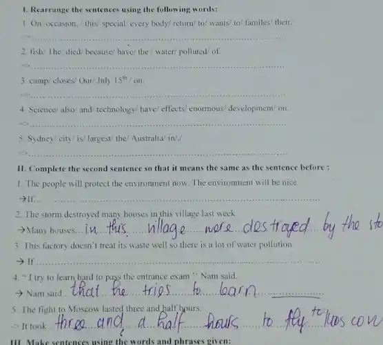 1. Rearrange the sentences using the following words:
1. On/ occasion.this/ special/ every body/return/ to/ wants/ to/familes/ their.
__
2. fish/The/ died/because have/ the / water polluted/of
__
3. camp/closes/Our/July 15^th/on
__
4. Science/also/and technology/ have/ effects enormous/ development/ on.
__
5. Sydney/city/ is/ largest the/ Australia/ in/./
__
II. Complete the second sentence so that it means the same as the sentence before :
1. The people will protect the environment now.The environment will be nice
__
2. The storm destroyed many houses in this village last week.
-Many houses... __
3. This factory doesn't treat its waste well so there is a lot of water pollution
__
4. "I try to learn hard to pass the entrance exam " Nam said.
- Nam said
__
5. The fight to Moscow lasted three and half hours.
- It took
__
III. Make sentences using the words and phrases given: