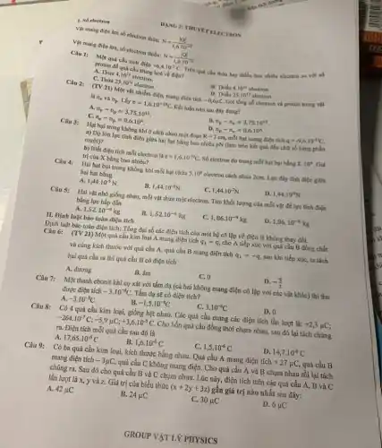 1. Số electron
Vật mang điện âm số electron thừa:
N=(vert Qvert )/(1,6cdot 10^-19)
Vật mang điện âm.số electron thiếu:
N=(vert Qvert )/(1,6cdot 10^-19)
Câu 1: Một quả cầu tích điện
+6,4cdot 10^-7C Trên quá cầu thừa hay thiếu bao nhiêu electron so với số
proton để quả cầu trung hoà về điện?
A. Thừa 4.10^12 electron.
B. Thiếu 4.10^12 electron.
C. Thừa 25.10^12 electron.
D. Thiếu
Gọi tổng số electron và proton trong vật
25.10^13 electron.
Câu 2:
(TV 21) Một vật nhiễm điện, mang điện tích
-0,6mu C.
là n_(e) và n_(p) . Lấy e=1,6cdot 10^-19C Kết luận nào sau đây đúng?
A. n_(e)-n_(p)=3,75cdot 10^12
B. n_(p)-n_(e)=3,75cdot 10^12
C. n_(e)-n_(p)=0,6cdot 10^6
n_(p)-n_(e)=0,6cdot 10^6
Câu 3:
Hạt bụi trong không khí ở cách nhau một đoạn R=3cm mỗi hạt mang điện tích q=-9,6cdot 10^-13C
a) Độ lớn lực tĩnh điện giữa hai hạt bằng bao nhiêu pN (làm tròn kết quả đến chữ số hàng phần
mười)?
b) Biết điện tích mỗi electron là e=1,6cdot 10^-19C Số electron dư trong mỗi hạt bụi bằng X.10^6 . Giá
trị của X bằng bao nhiêu?
Câu 4: Hai hạt bụi trong không khí mỗi hạt chứa 5.10^8 electron cách nhau 2cm.Lực đẩy tĩnh điện giữa
hai hạt bằng
A. 1,44cdot 10^-5N.
B. 1,44cdot 10^-6N
C. 1,44cdot 10^-7N
D. 1,44cdot 10^-9N
Câu 5: Hai vật nhỏ giống nhau, mỗi vật thừa một electron. Tìm khối lượng của mỗi vật để lực tĩnh điện
bằng lực hấp đẫn
A. 1,52cdot 10^-9kg
B. 1,52cdot 10^-6kg
C. 1,86cdot 10^-9kg
D. 1,86cdot 10^-6kg
II. Định luật bảo toàn điện tích
Định luật bảo toàn điện tích: Tổng đại số các điện tích của một hệ cô lập về điện là không thay đổi.
Câu 6: (TV 21)Một quả cầu kim loại A mang điện tích q_(1)=q cho A tiếp xúc với quả cầu B đồng chất
và cùng kích thước với quả cầu A,quả cầu B mang điện tích q_(1)=-q sau khi tiếp xúc,ta tách
hai quả cầu ra thì quả cầu B có điện tích
A. dương
B. âm
C. 0
D. -(9)/(2)
Câu 7: Một thanh ebonit khi cọ xát với tấm dạ (cả hai không mang điện cô lập với các vật khác) thì thu
được điện tích -3.10^-8C. Tấm dạ sẽ có điện tích?
A. -3.10^-8C
B. -1,5cdot 10^-8C
C. 3.10^-8C
D. 0
Câu 8: Có 4 quả cầu kim loại, giống hệt nhau. Các quả cầu mang các điện tích lần lượt là: +2,3mu C
-264cdot 10^-7C;-5,9mu C;+3,6cdot 10^-5C Cho bốn quả cầu đồng thời chạm nhau.sau đó lại tách chúng
ra. Điện tích mỗi quả cầu sau đó là
A. 17,65cdot 10^-6C
1,6cdot 10^-6C
1,5cdot 10^-6C
14,7cdot 10^-6C
Câu 9: Có ba quả cầu kim loại, kích thước bằng nhau. Quả cầu A mang điện tích +27mu C quả cầu B
mang điện tích -3mu C quả cầu C không mang điện. Cho quả cầu A và B chạm nhau rồi lại tách
chúng ra. Sau đó cho quả cầu B và C chạm nhau., Lúc này, điện tích trên các quả cầu A, B và C
lần lượt là x,y và z. Giá trị của biểu thức (x+2y+3z) gần giá trị nào nhất sau đây:
A. 42mu C
B. 24mu C
C. 30mu C
D. 6mu C
DẠNG 2: THUVET ELECTRON