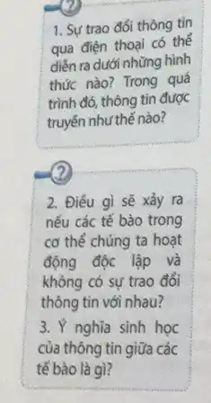 1. Sự trao đồi thông tin
qua điện thoại có thế
diễn ra dưới những hình
thức nào? Trong quá
trình đó, thông tin được
truyền như thế nào?
2
2. Điều gì sẽ xảy ra
nếu các tế bào trong
cơ thể chúng ta hoạt
động độc lập và
không có sự trao đổi
thông tin với nhau?
3. Ý nghĩa sinh học
của thông tin giữa các
tế bào là gì?