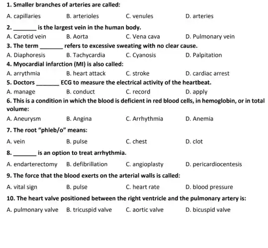 1. Smaller branches of arteries are called:
A. capillaries
B. arterioles
C. venules
D. arteries
2. __ is the largest vein in the human body.
A. Carotid vein
B. Aorta
C. Vena cava
D. Pulmonary vein
3. The term __ refers to excessive sweating with no clear cause.
A. Diaphoresis
B. Tachycardia
C. Cyanosis
D. Palpitation
4. Myocardial infarction (Ml) is also called:
A. arrythmia
B. heart attack
C. stroke
D. cardiac arrest
5. Doctors __ ECG to measure the electrical activity of the heartbeat.
A. manage
B. conduct
C. record
D. apply
6. This is a condition in which the blood is deficient in red blood cells, in hemoglobin, or in total
volume:
A. Aneurysm
B. Angina
C. Arrhythmia
D. Anemia
7. The root "phleb/o"means:
A. vein
B. pulse
C. chest
D. clot
8. __ is an option to treat arrhythmia.
A. endarterectomy B defibrillation
C. angioplasty
D. pericardiocentesis
9. The force that the blood exerts on the arterial walls is called:
A. vital sign
B. pulse
C. heart rate
D. blood pressure
10. The heart valve positioned between the right ventricle and the pulmonary artery is:
A. pulmonary valve B tricuspid valve
C. aortic valve
D. bicuspid valve
