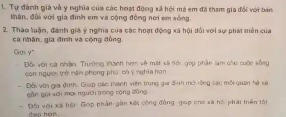 1. Tự đánh giá về ý nghĩa của các hoạt động xã hội mà em đã tham gia đối với bản
thân, đối với gia đinh em và cộng đồng nơi em sống.
2. Thảo luận đánh giá ý nghĩa của các hoạt động xã hội đối với sự phát triển của
cá nhân, gia đình và cộng đồng.
Goi ý:
- Đối với cá nhân Trưởng thành hơn về mắt xã hội, góp phần làm cho cuộc sống
con người trở nên phong phú, có ý nghĩa hơn. __
- Đối với gia đình Giúp các thành viên trong gia đinh mở rộng các mối quan hệ và
gần gũi với mọi người trong cộng đồng. __
- Đối với xã hội Góp phần gần kết cộng đồng giup cho xã hộ phát triển tốt
dep hơn.