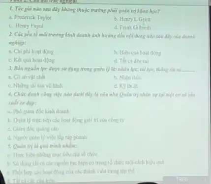 1. Tác giả nào sau đây không thuộc trường phải quản trị khoa học?
a. Frederick Taylor
b. Henry L.Gentt
c. Henry Fayol
d. Frank Gilbreth
2. Cácyếu tố môi trường kinh doanh ảnh hưởng đến nội dung nào sau đây của doanh
nghiệp:
a. Chi phi hoat động
b. Hiệu quá hoạt động
c. Kết quả hoạt động
d. Tất cà đều sai
3. Bốn nguồn lực được sử dụng trong quản lý là: nhân lực, tài lực, thông tìm và . __
a. Cờ sở vật chất
b. Nhận thức
c. Những tài sản vô hình
d. K9 thuật
4. Chức danh công việc nào dưới đây là của nhà Quản trị nhân sự tại một cơ sở sản
xuất xe dep:
a. Phó giảm đốc kinh doanh
b. Quan ly trye tiếp các hoạt động giải trí của công ty
c. Giảm đốc quang cáo
d. Người quan ly việc lắp ráp phanh
5. Quan trila quá trình nhằm:
a. Thực hiện những mục tiêu của tố chức
b. Sử dụng tất cà các nguồn lực hiện có trong tổ chức một cách hiệu quả
c. Phoi hop các hoạt động của các thành viên trong tập thể
trên