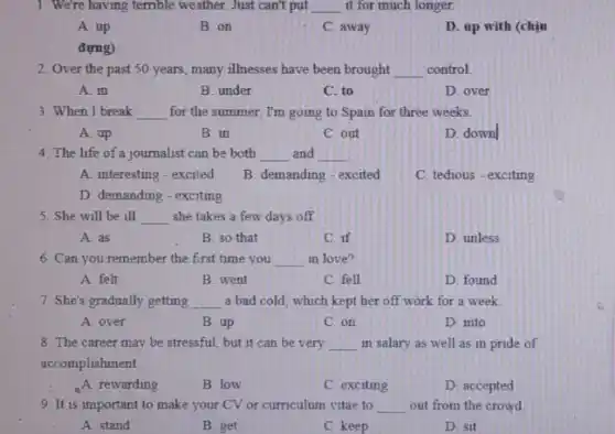 1. We're having terrible weather. Just can't put __ it for much longer.
A. up
B. on
C away
D. up with (chịu
đựng)
2. Over the past 50 years, many illnesses have been brought __ control.
A in
B. under
C. to
D. over
3. When I break __ for the summer, I'm going to Spain for three weeks.
A. up
B. in
C. out
D. down
4. The life of a journalist can be both __ and __
A. interesting-excited
B. demanding-excited
C. tedious - exciting
D. demanding-exciting
5. She will be ill __ she takes a few days off.
A. as
B. so that
C. if
D. unless
6. Can you remember the first time you __ in love?
A. felt
B. went
C. fell
D. found
7. She's gradually getting __ a bad cold, which kept her off work for a week
A. over
B. up
C. on
D. into
8. The career may be stressful, but it can be very __ in salary as well as in pride of
accomplishment.
A. rewarding
B. low
C. exciting
D. accepted
9. It is important to make your CV or curriculum vitae to __ out from the crowd.
A. stand
B. get
C. keep
D. sit