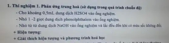 1. Thí nghiệm 1.Phản ứng trung hoà (sử dụng trong quá trình chuẩn độ)
- Cho khoảng 0,5mL dung dịch H2SO4 vào ống nghiệm.
- Nhỏ 1-2 giọt dung dịch phenolphthalein vào ống nghiệm.
- Nhỏ từ từ dung dịch NaOH vào ống nghiệm và lắc đều đến khi có màu sắc không đổi.
+ Hiện tượng:
+ Giải thích hiện tượng và phương trình hoá học