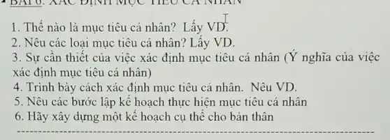 1. Thế nào là mục tiêu cá nhân?Lấy VD.
2. Nêu các loai mục tiêu cá nhân?Lấy VD.
3. Sự cần thiết của việc xác định mục tiêu cá nhân (Ý nghĩa của việc
xác định mục tiêu cá nhân)
4. Trình bày cách xác định mục tiêu cá nhân. Nêu VD.
5. Nêu các bước lập kế hoạch thực hiện mục tiêu cá nhân
6. Hãy xây dựng một kế hoạch cụ thể cho bản thân