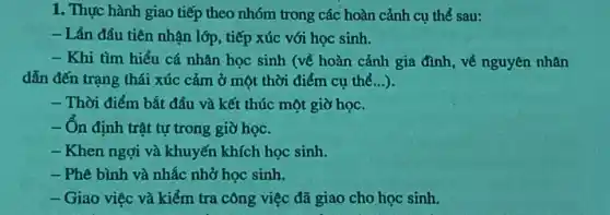 1. Thực hành giao tiếp theo nhóm trong các hoàn cảnh cụ thể sau:
- Lần đầu tiên nhận lớp, tiếp xúc với học sinh.
- Khi tìm hiểu cá nhân học sinh (về hoàn cảnh gia đình, về nguyên nhân
dẫn đến trạng thái xúc cảm ở một thời điểm cụ thể ...)
- Thời điểm bắt đầu và kết thúc một giờ học.
- On định trật tự trong giờ học.
- Khen ngợi và khuyến khích học sinh.
- Phê bình và nhắc nhở học sinh.
- Giao việc và kiểm tra công việc đã giao cho học sinh.