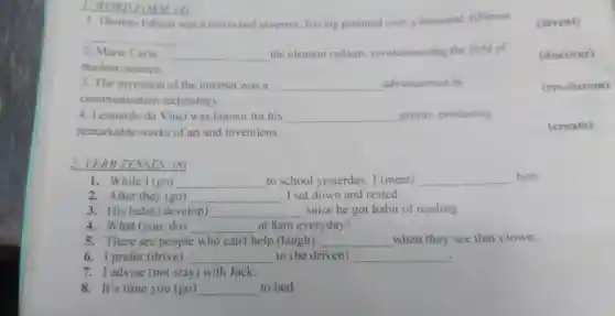 1. Thomas Edison was a renowned invento having patented ov er a thousa nd different
__
ORM (4)
2. Marie Curie __
the eleme nt radium revo lutionizing the field of
nuclea science.
3. The invent on of the internet was a __ advancement in
communication techn ology.
(revolution)
4. Leo ardo da inc i was known for his __ genius.producing
ren narkabl e works of art and inver tions.
2 VER B TH NSES: (8)
1.While I (go) __ to school veste rday, I (meet) __
him.
2. After they (go) __ . I sat dow n and rested
3. His hal oit (develop) __ since he got hal oit of reading.
4. What (you. do) __ at 8a m everyday?
5. There are people who can't help (laugh) __ when the y see the t clown.
6. I prefer (drive) __ to (be driven) __ .
adv ise (no stay ) with Jack.
8.It's s time you (go) __ to bed.
(invent)
(discover)
(create)