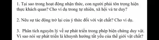 1. Tại sao trong hoạt động nhận thức, con người phải tôn trọng hiện
thực khách quan?Cho ví dụ trong tự nhiên, xã hội và tư duy?
2. Nêu sự tác động trở lại của ý thức đối với vật chất? Cho ví dụ.
3. Phân tích nguyên lý về sự phát triển trong phép biện chứng duy vật.
Vì sao nói sự phát triển là khuynh hướng tất yếu của thế giới vật chất?