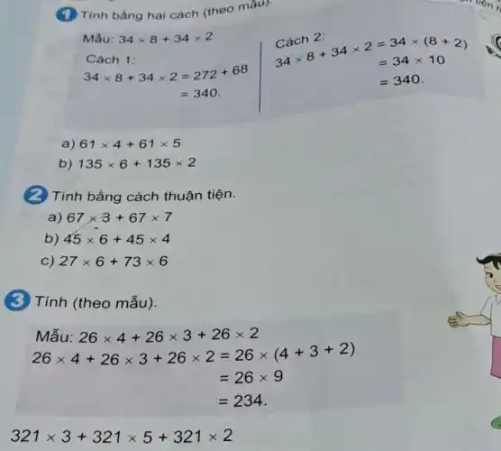 (1) Tính bằng hai cách (theo mầu):
Mắu: 34times 8+34times 2
Cách 2:
Cách 1:
Cach 2: 34times 8+34times 2 =34times (8+2) =34times 10
34times 8+34times 2=272+68
=340
=340
a) 61times 4+61times 5
b) 135times 6+135times 2
(2) Tính bằng cách thuận tiện.
a) 67times 3+67times 7
b) 45times 6+45times 4
c) 27times 6+73times 6
(3) Tính (theo mẫu).
Mẫu: 26times 4+26times 3+26times 2
26times 4+26times 3+26times 2=26times (4+3+2)
=26times 9
=234
321times 3+321times 5+321times 2