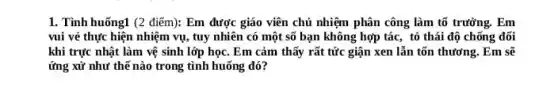 1. Tình huống1 (2 điểm):Em được giáo viên chủ nhiệm phân công làm tố trưởng. Em
vui vẻ thực hiện nhiệm vụ, tuy nhiên có một số bạn không hợp tác, tỏ thái độ chống đối
khi trực nhật làm vệ sinh lớp học Em cảm thấy rất tức giận xen lẫn tổn thương. Em sẽ
ứng xử như thế nào trong tình huống đó?