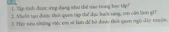 1. Tập tính được úng dụng nhu thế nào trong học tập?
2. Muốn tao được thói quen tập thể dục buổi sáng.em cần làm gì?
3. Hãy nêu những việc em sẽ làm để bỏ đuộc thói quen ngủ dậy muộn.