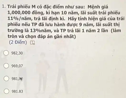 1. Trái phiếu M có đặc điểm như sau: Mệnh giá
1,000,000 đông , kì hạn 10 nǎm , lãi suất trái phiếu
11% /ncheck (a)m , trả lãi định kì . Hãy tính hiện giá của trái
phiếu nếu TP đã lưu hành được 9 nǎm, lãi suất thị
trường là 13%  nǎm, và TP trả lãi 1 nǎm 2 lần (làm
tròn và chọn đáp án gần nhất)
square 
(2 Điểm)
982,30
969,07
981,8
981.83