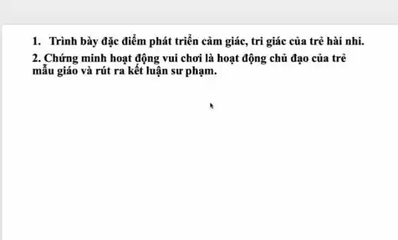 1. Trình bày đặc điểm phát triển cảm giác, tri giác của trẻ hài nhi.
2. Chứng minh hoạt động vui chơi là hoạt động chủ đạo của trẻ
mẫu giáo và rút ra kết luận sư phạm.