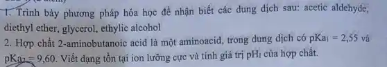 1. Trình bày phương pháp hóa học để nhận biết các dung dịch sau: acetic aldehyde,
diethyl ether, glycerol ethylic alcohol
2. Hợp chất 2 -aminobutanoic acid là một aminoacid, trong dung dịch có pKa_(1)=2,55 và
pKa_(2)=9,60 . Viết dạng tồn tại ion lưỡng cực và tính giá trị pH_(I) của hợp chất.