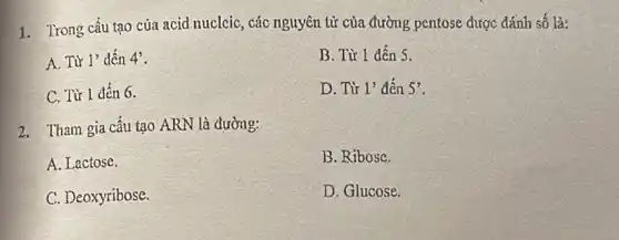 1. Trong cấu tạo của acid nucleic, các nguyên tử của đường pentose được đánh số là:
A. Từ 1' dến 4'
B. Từ 1 đến s.
C. Từ 1 đến 6.
D. Từ 1' đến 5'
2. Tham gia cấu tạo ARN là đường:
A. Lactose.
B. Ribose.
C. Deoxyribose.
D. Glucose.