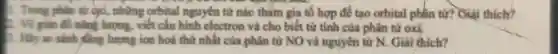 1. Trong phân từ oxi, những orbital nguyên từ nào tham gia tổ hợp để tạo orbital phân tư?Giải thich?
2. Vẽ giản đồ nào lượng, viết cấu hình electron và cho biết từ tính của phân tử oxi.
1. Hãy so sánh fling lượng ion hoá thứ nhất của phân tử NO và nguyên tư N.. Giải thích?