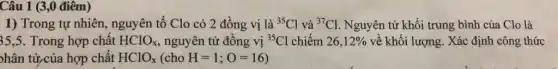 1) Trong tự nhiên nguyên tố Clo có 2 đồng vị là (}^35Cl và {)^37Cl Nguyên tử khối trung bình của Clo là
35,5. Trong hợp chất HClO_(x) nguyên tử đồng vị {}^35Cl chiếm 26,12%  về khối lượng. Xác định công thức
phân tử,của hợp chất HClO_(x)(choH=1;O=16)
