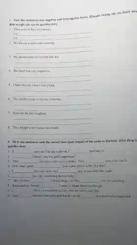 1. Turn the sentences into negative and interrogative forms. (Chuyển những câu sau thành dạn
định và nghi vấn của thì quá khứ đơn)
1. They were in Rio last summer
(-) __
(")
2. We did our exercise this morning
__
3. My parents came to visit me last July.
__
4. The hotel was very expensive.
__
5. Ihad a bicycle when I was young
__
6. The children went to the zoo yesterday.
__
7. Emic ate the last doughnut.
__
8. They bought a new house last month.
__
II. Fill in the sentences with the correct form (past simple) of the verbs in brackets.(Chia động ti
quá khứ đơn)
1. I __ (see) the film last night but I __ (not like) it.
2. __ (Marco/ win) the golf competition?
3. They __ (not play) very well yesterday. They __ (lose) the match.
4. How many goals __ (your team/score) in the first halt?
5. I __ (be) very tired, so I __ (go) to bed carly last night.
6. __ (you/go) swimming this morning?
7. The children __ (not be) hungry, so they __ (not cat) anything
8. Susan and her friends __ (come) to Japan three months ago.
9. I __ (have) a wonderful holiday with my family last July,
10. Jane __ (not be) at the party last Sunday, so she __ (not know)what happened.