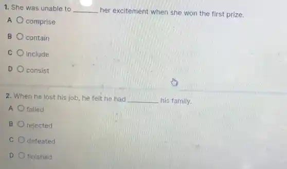 1. She was unable to __ her excitement when she won the first prize.
A comprise
B contain
C include
D consist
2. When he lost his job, he felt he had __ his family.
A failed
B rejected
C defeated
D finished