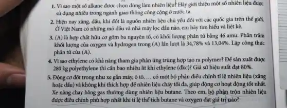 1. Vì sao một số alkane được chọn dùng làm nhiên liệu?Hãy giới thiệu một số nhiên liệu được
sử dụng nhiều trong ngành giao thông công cộng ở nước ta.
2. Hiện nay xǎng,dầu, khí đốt là nguồn nhiên liệu chủ yếu đối với các quốc gia trên thế giới.
Ở Việt Nam có những mỏ dầu và nhà máy lọc dấu nào,em hãy tìm hiểu và liệt kê.
3. (A) là hợp chất hữu cơ gồm ba nguyên tố, có khối lượng phân tử bằng 46 amu. Phần trǎm
khối lượng của oxygen và hydrogen trong (A) lần lượt là 34,78%  và 13,04%  Lập công thức
phân tử của (A).
4. Vì sao ethylene có khả nǎng tham gia phản ứng trùng hợp tạo ra polymer? Để sản xuất được
280 kg polyethylene thì cần bao nhiêu lít khí ethylene (đkc)? Giả sử hiệu suất đạt 80% 
5. Động cơ đốt trong như xe gắn máy,ô tô, __ có một bộ phận điều chỉnh tỉ lệ nhiên liệu (xǎng
hoặc dấu) và không khí thích hợp để nhiên liệu cháy tối đa, giúp động cơ hoạt động tốt nhất.
Xe nâng chạy bằng gas thường dùng nhiên liệu butane. Theo em , bộ phận trộn nhiên liệu
được điều chỉnh phù hợp nhất khi tỉ lệ thể tích butane và oxygen đạt giá trị nào?