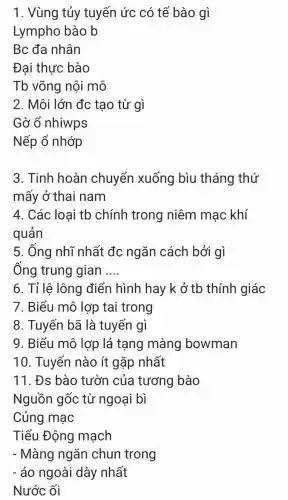 1. Vùng tủy tuyến ức có tế bào gì
Lympho bào b
Bc đa nhân
Đai thực bào
Tb võng nôi mô
2. Môi lớn đc tạo từ gì
Gờ ổ nhiwps
Nếp ổ nhớp
3. Tinh hoàn chuyển xuống bìu tháng thứ
mấy ở thai nam
4. Các loại tb chính trong niêm mạc khí
quản
5. Ống nhĩ nhất đc ngǎn cách bởi gì
Ống trung gian __
6. Tỉ lê lông điển hình hay k ở tb thính giác
7. Biểu mô lợp tai trong
8. Tuyến bã là tuyến gì
9. Biểu mô lợp lá tạng màng bowman
10. Tuyến nào ít gặp nhất
11. Đs bào tườn của tương bào
Nguồn gốc từ ngoại bì
Củng mạc
Tiểu Động mạch
- Màng ngǎn chun trong
- áo ngoài dày nhất
Nước ối