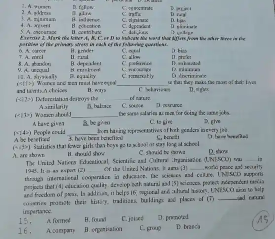 1. A. women
B. follow
C. concentrate
D. project
2. A. address
B. allow
C. traffic
D. rural
3. A. minimum
B. influence
C. eliminate
D. bias
4. A. prevent
B. education
C. dependent
D. eliminate
5. A. encourage
B. contribute
C. delicious
D. college
Exercise 2. Mark the letter A, B, C,or D to indicate the word that differs from the other three in the
position of the primary stress in each of the following questions.
6. A. career
B. gender
C. equal
D. bias
7. A. enrol
B. rural
C. allow
D. prefer
8. A. abandon
B. dependent
C. preference
D. exhausted
9. A unequal
B. enrolment
C. encourage
D. minimum
10. A. physically
(lt 11gt )
B. equality
Women and men must have equal
C. remarkably
D. discriminate
__
and talents.A.choices
B. ways
C. behaviours
D. rights
(lt 12gt ) Deforestation destroys the __ of nature.
A.similarity
B. balance
C. source
D. resource
(lt 13gt ) Women should __ the same salaries as men for doing the same jobs.
A have given
B. be given
C. to give
D. give
(lt 14gt ) People could __ from having representatives of both genders in every job.
A be benefited
B. have been benefited
C. benefit
D. have benefited
(lt 15gt )
Statistics that fewer girls than boys go to school or stay long at school.
A. are shown
B. should show
C. should be shown
D. show
The United Nations Educational, Scientific and Cultural Organisation (UNESCO) was
__ in
1945.It is an expert (2) __ Of the United Nations.It aims (3) __ world peace and security
through international cooperation in education the sciences and culture UNESCO supports
projects that (4) education quality. develop both natural and (5) sciences,protect independent media
and freedom of press In addition, it helps (6) regional and cultural history. UNESCO aims to help
countries promote their history, traditions,, buildings and places of (7)
__ and natural
importance.
15.
A formed
B. found
C. joined
D. promoted
16.
A company
B. organisation
C. group
D. branch