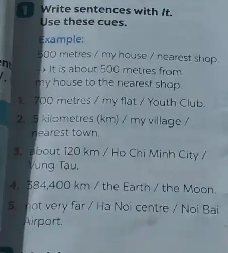 1 Write sentences with It.
Use these cues.
Example:
500metres/myhouse/nearestshop.
- It is about 500 metres from
my house to the nearest shop.
1. 700metres/myflat/YouthClub.
2. 5 kilometres (km)/my village /
nearest town.
3. about 120km/Ho Chi Minh City
Vung Tau.
4. 384,400km/the Earth/the Moon.
5. not very far / Ha Noi centre / Noi Bai
Airport.