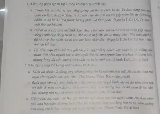 1. Xác định phép lặp từ ngữ trong những đoạn trích sau:
a. Trước hết, cái thú tự học cũng giỏng cái thủ đi chơi bộ ấy. Tự học cũng như mà
cuộc du lịch, du lịch bằng trí óc, một cuộc du lịch say mê gấp trǎm lần du lịch bằng
chán, vì nó là du lịch trong không gian lẫn thời gian.(Nguyễn Hiến Lê, Tự học
một thú vui bó ich)
b. Bắt kì ta ở một tinh thể khắt khe, chua chất nào, mở sách ra là ta cũng gặp người
đồng cánh hay đồng bệnh mà đọc họ ta thấy ấm áp lại trong lòng. Biết bao danh ii
đã nhờ sự đọc sách, sự tự học mà khỏi chán đời.(Nguyễn Hiến Lê, Tự học - một
thú vui bổ ích)
c. Tôi nhìn bàn ghế chỗ tôi ngồi rắt cần thân rồi tự nhiên lạm nhận là vật riêng của
minh. Tôi nhìn người bạn tí hon ngói bên tôi, một người ban tôi chura h:quen biết,
nhưng lòng tôi ván không cảm thấy sự xa la chút nào.(Thanh Tịnh, Tôi đi học)
2. Xác định phép thể trong những đoạn trich sau:
a. Sách tắt nhiên là đảng quý, nhưng cùng chi là một thứ tích luỹ. Nó có thể làm trở
ngại cho nghiên cứu học vǎn. (Chu Quang Tiềm, Bàn về đọc sách)
b. Buổi mai hôm ấy,một buổi mai đầy sương thu và gió lạnh, mẹ tôi áu yếm nằm tay
tôi dẫn đi trên con đường làng dài và hẹp. Con đường này tôi đã quen đi lại lắm
lần, nhưng lần này tự nhiên thấy la.(Thanh Tinh, Tôi đi học)
c. Cũng như tôi, máy câu học trò mỏi bờ ngô đimg nếp bên người thân, chi dám nhìn
một nửa hay dám đi từng bước nhẹ.How who conchim con đứng bên bờ tổ,nhìn quãng
trời rộng muốn bay.nhưng còn ngắp ngông e sợ. (Thanh Tịnh, Tôi đi học)
5