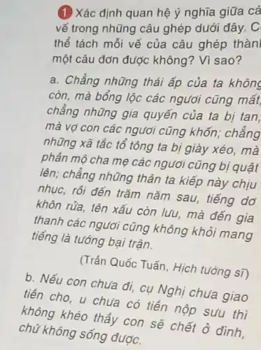 (1) Xác định quan hệ ý nghĩa giữa cá
vế trong những câu ghép dưới đây. C
thể tách mỗi vế của câu ghép thàn
một câu đơn được không? Vì sao?
a. Chẳng những thái áp của ta không
còn, mà bổng lộc các ngươi cũng mất
chẳng những gia quyến của ta bị tan,
mà vợ con các ngươi cũng khốn,chẳng
những xã tắc tổ tông ta bị giày xéo, mà
phần mô cha mẹ các ngươi cũng bị quật
lên; chẳng những thân ta kiếp này chịu
nhục, rồi đến trǎm nǎm sau, tiếng dơ
khôn rửa, tên xấu còn lưu, mà đến gia
thanh các người cũng không khỏi mang
tiếng là tướng bại trân.
(Trần Quốc Tuấn, Hìch tướng sĩ)
b. Nếu con chưa đi,cụ Nghị chưa giao
tiền cho, u chưa có tiền nộp sưu thì
không khéo thầy con sẽ chết ở đình.
chú không sống dược.