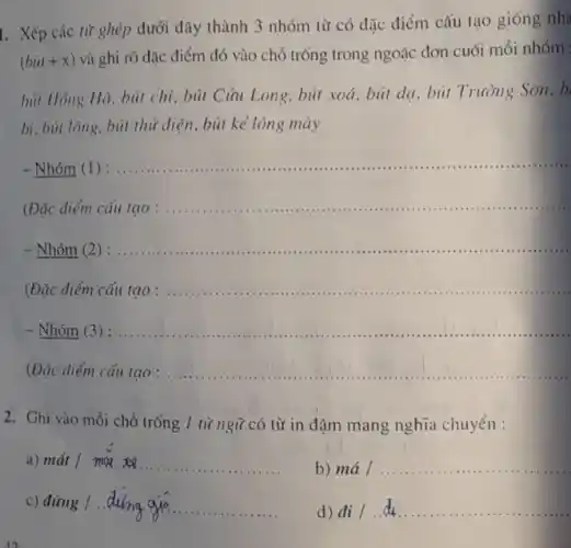 1. Xếp các từ ghép dưới đây thành 3 nhóm từ có đặc điểm cấu tạo giống nh:
(bil+x)
và ghi rõ đặc điểm đó vào chỗ trống trong ngoặc đơn cuối mỗi nhóm
bút Hồng Hà, bút chì, bút Cửu Long bút xoá, bút dạ , bút Trường Sơn, b
bi, bút lông, bút thử điện, bút kẻ lông mày
Nhóm (I)
__ ....
(Đặc điểm cấu
__ ..........................
- Nhóm (2 ) __
.............................................
(Đặc điểm cấu tạo __
- Nhóm (3) : __
(Đặc điểm cấu tạo : .......... __
2. Ghi vào mỗi chỗ trống 1 từ ngữ có từ in đậm mang nghĩa chuyển :
a) macute (a)t/mil.
b) mhat (a)/ldots ldots ldots ldots ldots ldots ldots ldots ldots ldots ldots 
c) ding1.duinggiacute (o)
d) di/da