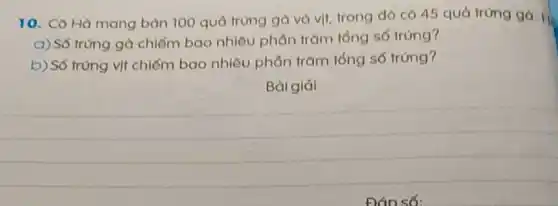 10. Cô Hà mang bán 100 quả trùng gà và vịt, trong đó có 45 quả trứng ga. H.
a) Số trùng gà chiếm bao nhiêu phần trǎm tổng số trứng?
b) Số trùng vịt chiếm bao nhiêu phần trǎm tóng số trứng?
Bài giải
__
Đáo số: