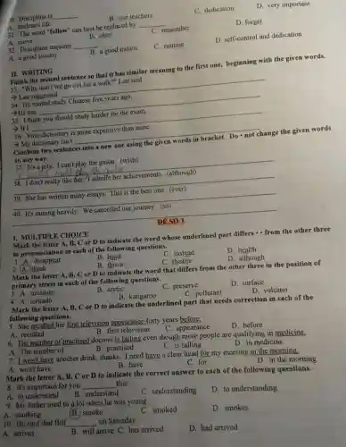 10. Discipline is __
A. student's life
B. our teachers
C.dedication
D very im portant
31. The word "follow"can best be replaced by __
D. forget
A. move
B. obey
C.remember
32. Discipline requires __
D self-control and dedication
A. agoo d society
B. a good nation
C. routine
Finish the second sentence so that it has similar meaning to the first one,beginning with the given words.
33. "Why don't we go out for a wall <?" Lan said
­­­­→Lan suggested __
34. He started study Chinese five years ago.
-He has __
35. I think you shoulc study harder for the exam.
- If I __
36 Your dictionary is more expensive than mine.
­­­­→My di ctionary isn't __
Combine two sentences into a new one using the given words in bracket Do not change the given words
in any way.
37. It's a pi ty. I can't play the guitar (wish)
Tu
38	because
__
her achievements . (although)
__
written many essays . This the best one.(ever)
__
It's raining heavily . We cancelle our journey .(so)
__
ĐỂ SỐ
I. MULTIPI JE CHOICE
Mark the letter A, B, C or D to indicate the word whose underlined part differs - from the other three
in pron nciatio in each of the following questions.
1. A.disappear
B. head
C. instead
C. there
D. health
)think
B. throw
D . although
Mark the letter A,B. C or D to indicat e the word that differs from the other three in the position of
primary stress in each of th e following questions.
3. A.measure
B. arctic
C.preserve
D surface
4. A.tomado
B.kangaroo
C. pollutant
D. volcano
Mark the letter A,B, C or D to indicate the underlined part that needs correction in each of the
following questions.
5. She recalled her first televisior appearance forty years before.
A. recalled
B. first television
C.appearance
D. before
6. Th e number of practised doctors is falling even though more people are qualifying in medicine.
A. The number of
B. practised
C is falling
D. in medicine
7. I won''t have another drink.thanks . I need have a cle ar head for my meeting in the morning.
A. won't have
B. have
C. for
Mark the letter A B, C or D to indicate the corr ect answer to each of the followin n the mornin
D. in the morning
8.It's importa nt for you __ this.
A. to understand
B. understand
9. My fathe r used to a lot when he was young.
C understanding
D to understanding
A. smoking
(B.) smoke
10 He and that Bill
__
on Saturday.
oung.smoked
D . smokes
A.arrives
B. will arrive C. has arrived
D. had arrived