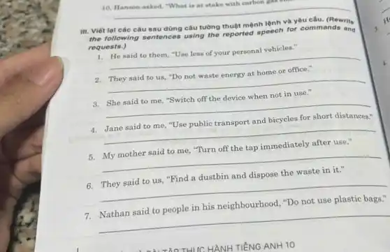 10. Hanson asked, "What is at stake with carbon yun
__
III. Viết lại các câu sau dùng câu tường thuột mệnh lệnh và yêu câu. (Rewrito
the following sentences using the reported speech for commands and
requests.)
1. He said to them "Use less of your personal vehicles."
__
2. They said to us "Do not waste energy at home or office."
__
3. She said to me, "Switch off the device when not in use."
__
4. Jane said to me "Use public transport and bicycles for short distances:
__
5. My mother said to me, "Turn off the tap immediately after use."
__
6. They said to us, "Find a dustbin and dispose the waste in it."
__
7.Nathan said to people in his neighbourhood, "Do not use plastic bags."
__
