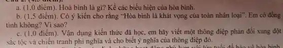 a. (1.0 điểm ). Hoà bình là gì? Kể các biểu hiện của hòa bình.
b. (1,5 điển ). Co y kì ja bìi nh là khát vọng của toàn nhân loai".Em có đồng
tin h kh ông? Vì sao?
c. (1,0 điểm). Vận dụ ng kiến thức đã học, em hãy viế mo it th ông đi êp phản đối xun g đột
sắc tộc về chi m). Vận dung tiến thức hiệt nghĩa.thôn g điệt đó.