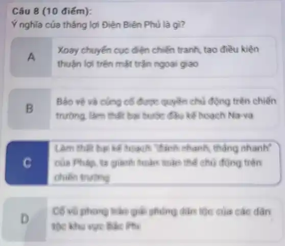 (10 điểm):
Ý nghĩa của thắng lợi Điên Biên Phủ là gì?
A
Xoay chuyển cục điện chiến tranh, tạo điều kiện
thuần lợi trên mặt trận ngoại giao
B
Bảo vé và cung cố được quyền chủ động trên chiền
trường, làm thật ba bước đầu kể hoạch Nava
C
Làm thân bai ké Reach "thank chanh tháng nhanh"
của Pháp, ta giant hoàn toàn thể chủ động trên
chiến trường
D
của các dân
tộc khu vực bic iPhi