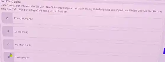 (10 điểm):
Bà là Trưởng ban Phụ vận khu Sài Gòn - Gia Định và trực tiếp vào nội thành chỉ huy lãnh đạo phong trào phụ nữ của Sài Gòn.Chợ Lớn. Sau khi bà hi
sinh, một Tiếu đoàn biệt động nữ đã mang tên bà. Bà là ai?
A
Phùng Ngọc Anh
B
Lê Thị Riêng
C
Vũ Minh Nghĩa
Hoàng Ngân