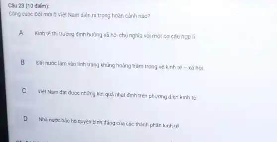 (10 điểm):
Công cuộc Đối mới ở Việt Nam diễn ra trong hoàn cảnh nào?
Kinh tế thị trường định hướng xã hội chủ nghĩa với một cơ cấu hợp lí.
A H
B
Đất nước lâm vào tình trạng khủng hoảng trầm trọng về kinh tế - xã hội.
C
Việt Nam đạt được những kết quả nhất định trên phương diện kinh tế.
D
Nhà nước bảo hộ quyền bình đẳng của các thành phần kinh tế. .