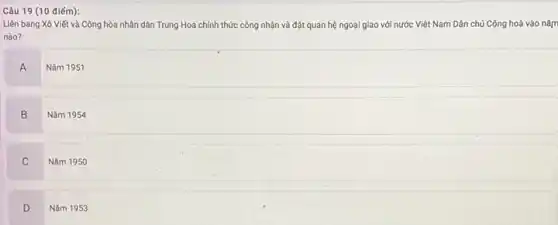 (10 điểm):
Liên bang Xô Viết và Cộng hòa nhân dân Trung Hoa chính thức công nhận và đặt quan hệ ngoại giao với nước Việt Nam Dân chủ Cộng hoà vào nǎm
nào?
A
Nǎm 1951
B
Nǎm 1954
C
Nǎm 1950
D
Nǎm 1953